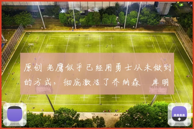 原创 老鹰似乎已经用勇士从未做到的方式,彻底激活了乔纳森・库明加