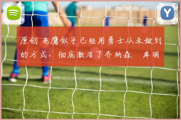 原创 老鹰似乎已经用勇士从未做到的方式,彻底激活了乔纳森・库明加