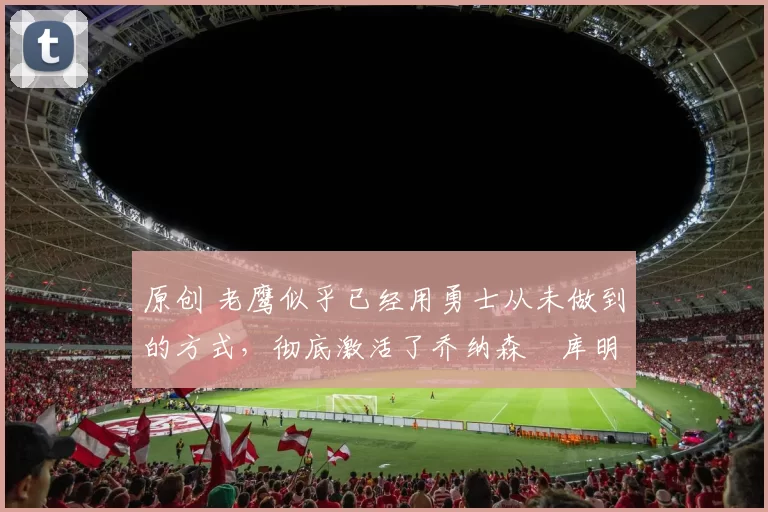 原创 老鹰似乎已经用勇士从未做到的方式,彻底激活了乔纳森・库明加