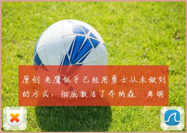 原创 老鹰似乎已经用勇士从未做到的方式，彻底激活了乔纳森・库明加