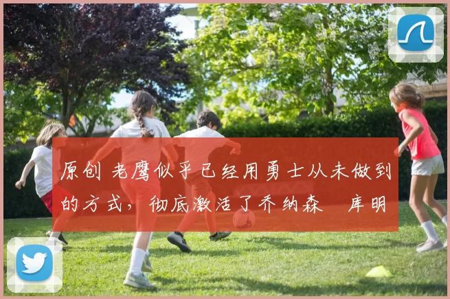 原创 老鹰似乎已经用勇士从未做到的方式,彻底激活了乔纳森・库明加