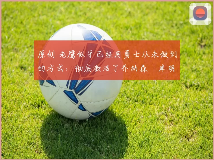 原创 老鹰似乎已经用勇士从未做到的方式，彻底激活了乔纳森・库明加