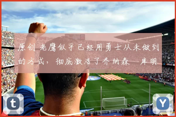 原创 老鹰似乎已经用勇士从未做到的方式,彻底激活了乔纳森・库明加