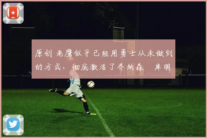 原创 老鹰似乎已经用勇士从未做到的方式，彻底激活了乔纳森・库明加