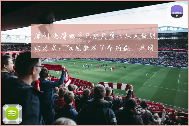 原创 老鹰似乎已经用勇士从未做到的方式，彻底激活了乔纳森・库明加