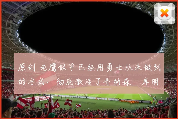 原创 老鹰似乎已经用勇士从未做到的方式,彻底激活了乔纳森・库明加