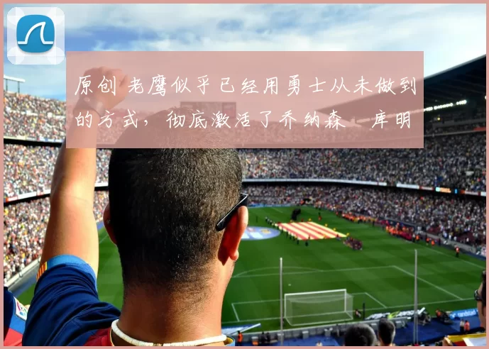 原创 老鹰似乎已经用勇士从未做到的方式，彻底激活了乔纳森・库明加