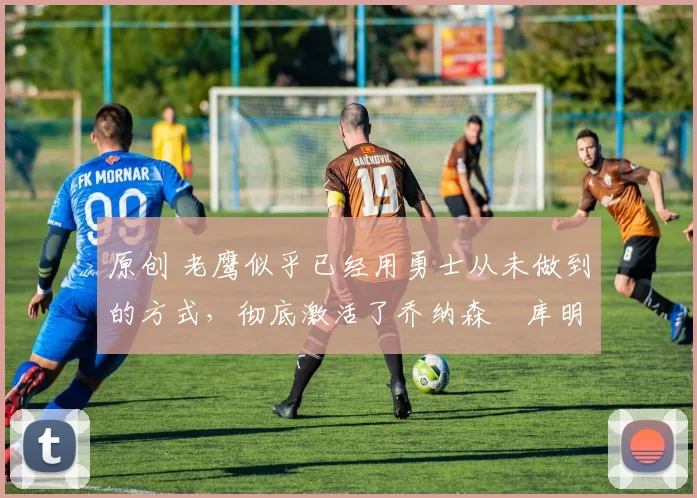 原创 老鹰似乎已经用勇士从未做到的方式,彻底激活了乔纳森・库明加