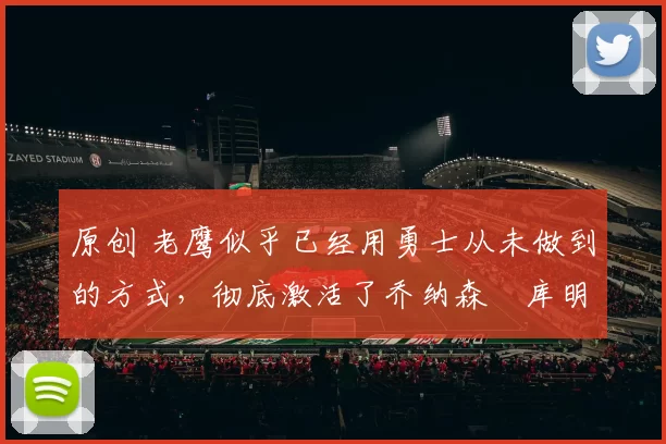 原创 老鹰似乎已经用勇士从未做到的方式，彻底激活了乔纳森・库明加