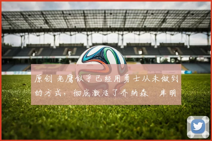 原创 老鹰似乎已经用勇士从未做到的方式，彻底激活了乔纳森・库明加