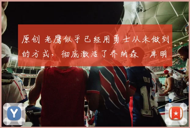 原创 老鹰似乎已经用勇士从未做到的方式，彻底激活了乔纳森・库明加