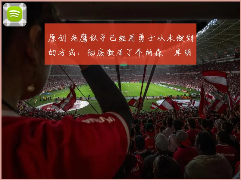 原创 老鹰似乎已经用勇士从未做到的方式，彻底激活了乔纳森・库明加