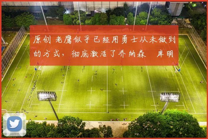 原创 老鹰似乎已经用勇士从未做到的方式，彻底激活了乔纳森・库明加