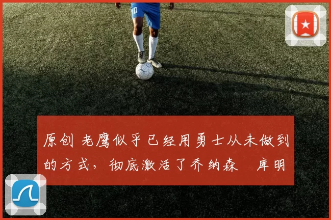 原创 老鹰似乎已经用勇士从未做到的方式,彻底激活了乔纳森・库明加