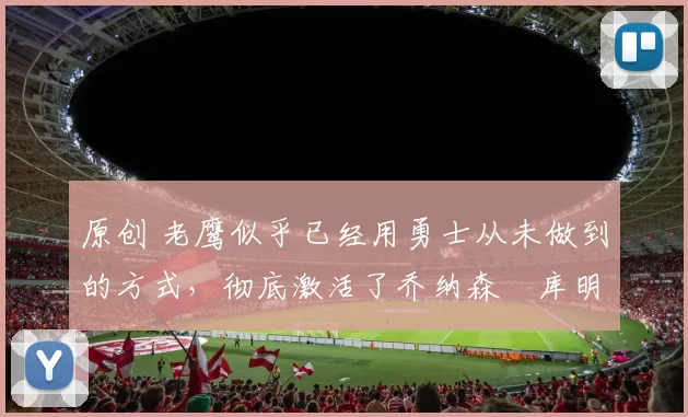 原创 老鹰似乎已经用勇士从未做到的方式,彻底激活了乔纳森・库明加