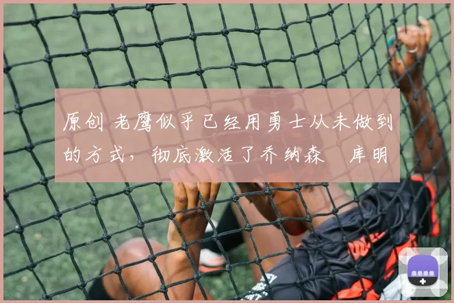 原创 老鹰似乎已经用勇士从未做到的方式，彻底激活了乔纳森・库明加