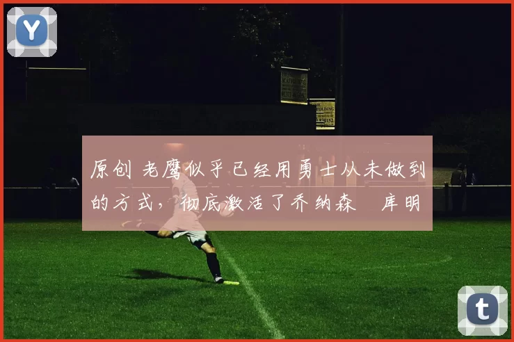 原创 老鹰似乎已经用勇士从未做到的方式，彻底激活了乔纳森・库明加