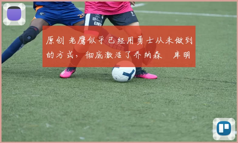 原创 老鹰似乎已经用勇士从未做到的方式，彻底激活了乔纳森・库明加