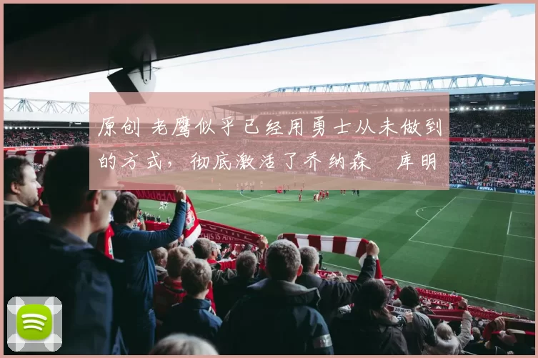 原创 老鹰似乎已经用勇士从未做到的方式，彻底激活了乔纳森・库明加