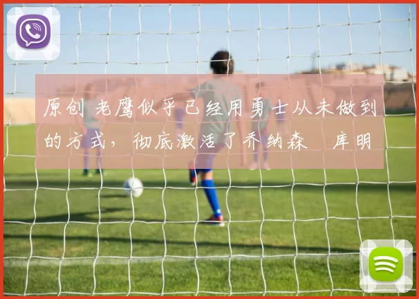 原创 老鹰似乎已经用勇士从未做到的方式，彻底激活了乔纳森・库明加