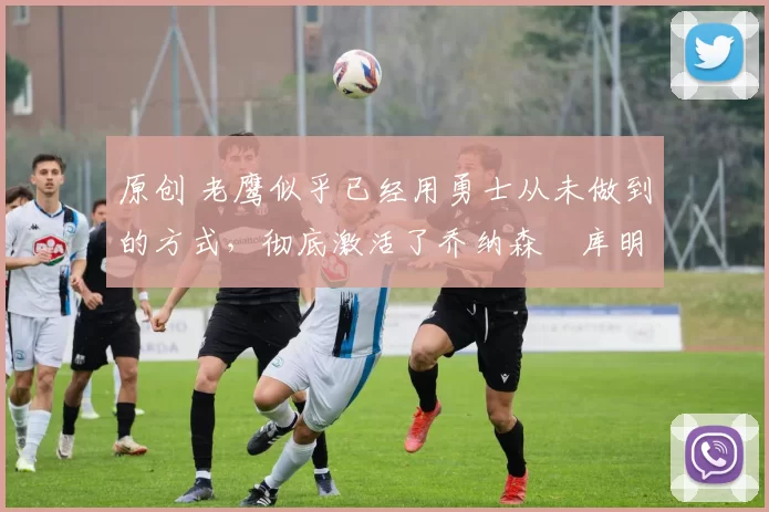 原创 老鹰似乎已经用勇士从未做到的方式,彻底激活了乔纳森・库明加