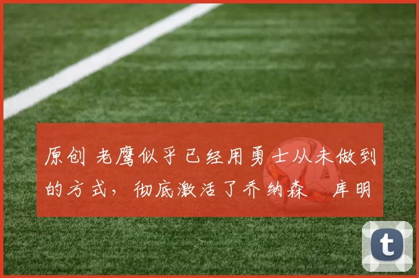 原创 老鹰似乎已经用勇士从未做到的方式，彻底激活了乔纳森・库明加