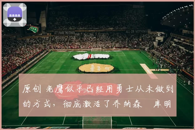 原创 老鹰似乎已经用勇士从未做到的方式，彻底激活了乔纳森・库明加