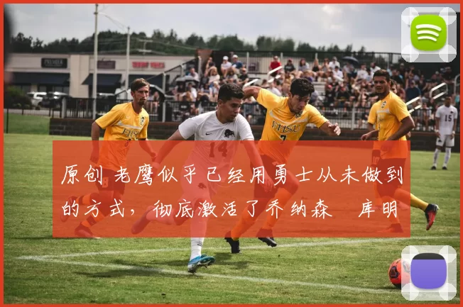 原创 老鹰似乎已经用勇士从未做到的方式，彻底激活了乔纳森・库明加