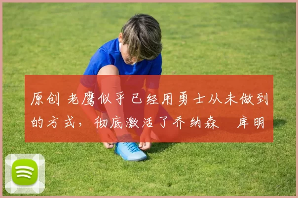 原创 老鹰似乎已经用勇士从未做到的方式，彻底激活了乔纳森・库明加