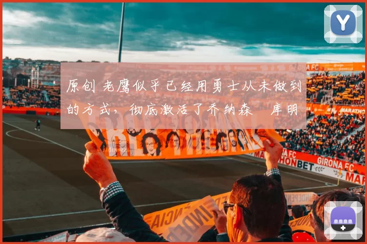 原创 老鹰似乎已经用勇士从未做到的方式，彻底激活了乔纳森・库明加