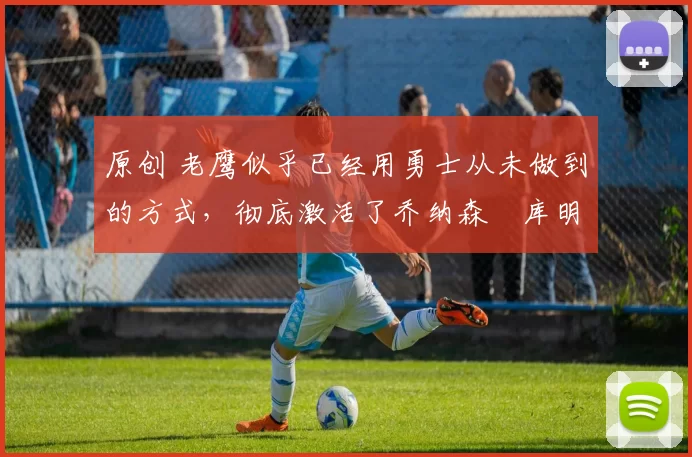 原创 老鹰似乎已经用勇士从未做到的方式，彻底激活了乔纳森・库明加