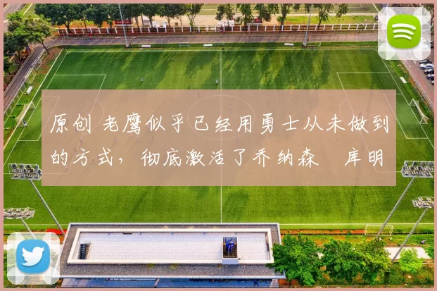 原创 老鹰似乎已经用勇士从未做到的方式，彻底激活了乔纳森・库明加