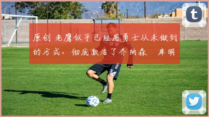 原创 老鹰似乎已经用勇士从未做到的方式,彻底激活了乔纳森・库明加