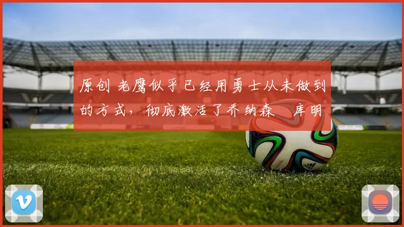 原创 老鹰似乎已经用勇士从未做到的方式，彻底激活了乔纳森・库明加