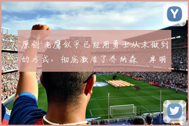 原创 老鹰似乎已经用勇士从未做到的方式,彻底激活了乔纳森・库明加