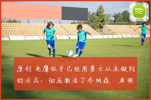 原创 老鹰似乎已经用勇士从未做到的方式,彻底激活了乔纳森・库明加