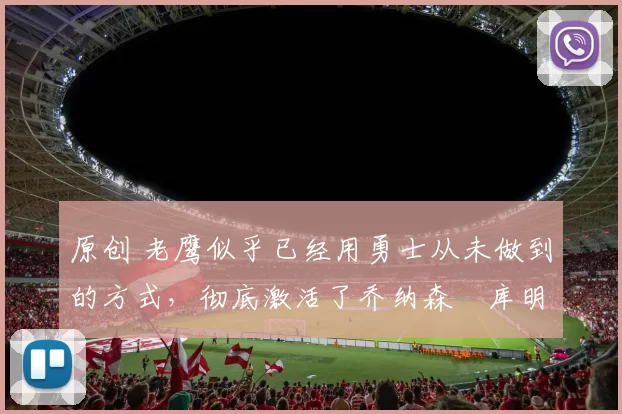 原创 老鹰似乎已经用勇士从未做到的方式，彻底激活了乔纳森・库明加