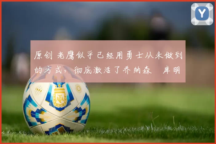 原创 老鹰似乎已经用勇士从未做到的方式，彻底激活了乔纳森・库明加