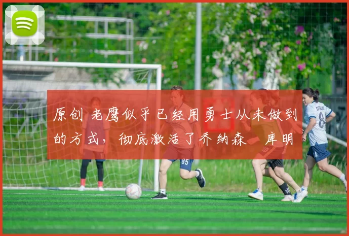 原创 老鹰似乎已经用勇士从未做到的方式,彻底激活了乔纳森・库明加