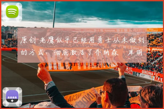 原创 老鹰似乎已经用勇士从未做到的方式，彻底激活了乔纳森・库明加