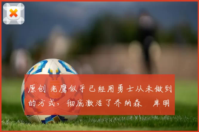 原创 老鹰似乎已经用勇士从未做到的方式，彻底激活了乔纳森・库明加