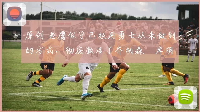 原创 老鹰似乎已经用勇士从未做到的方式,彻底激活了乔纳森・库明加