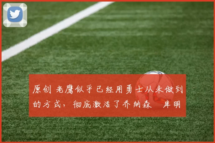 原创 老鹰似乎已经用勇士从未做到的方式，彻底激活了乔纳森・库明加