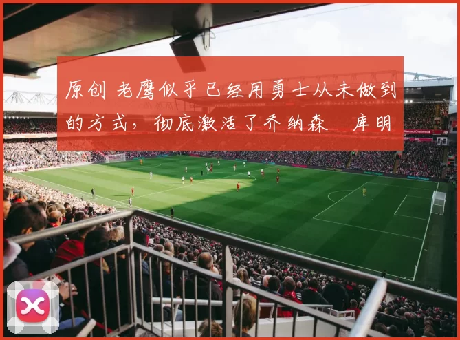 原创 老鹰似乎已经用勇士从未做到的方式，彻底激活了乔纳森・库明加