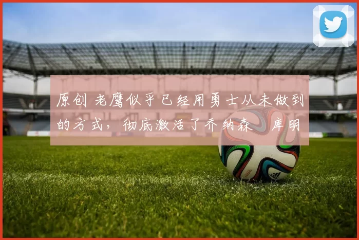 原创 老鹰似乎已经用勇士从未做到的方式，彻底激活了乔纳森・库明加