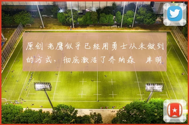 原创 老鹰似乎已经用勇士从未做到的方式，彻底激活了乔纳森・库明加