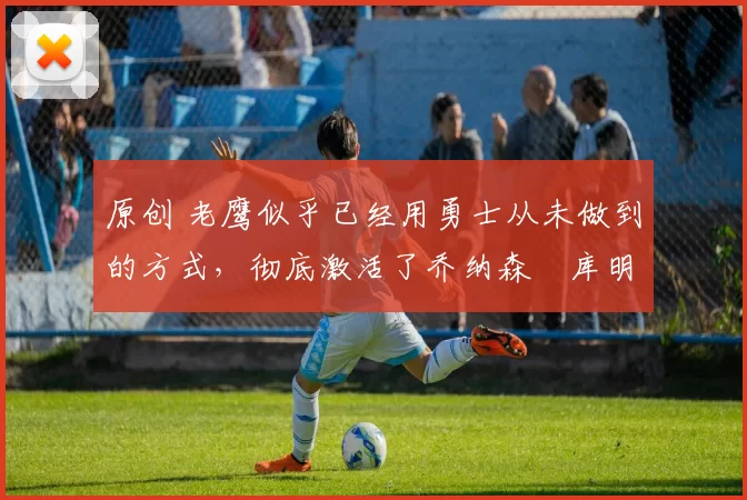 原创 老鹰似乎已经用勇士从未做到的方式,彻底激活了乔纳森・库明加