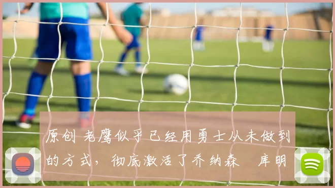 原创 老鹰似乎已经用勇士从未做到的方式，彻底激活了乔纳森・库明加