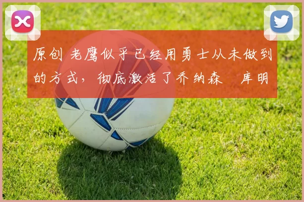 原创 老鹰似乎已经用勇士从未做到的方式，彻底激活了乔纳森・库明加