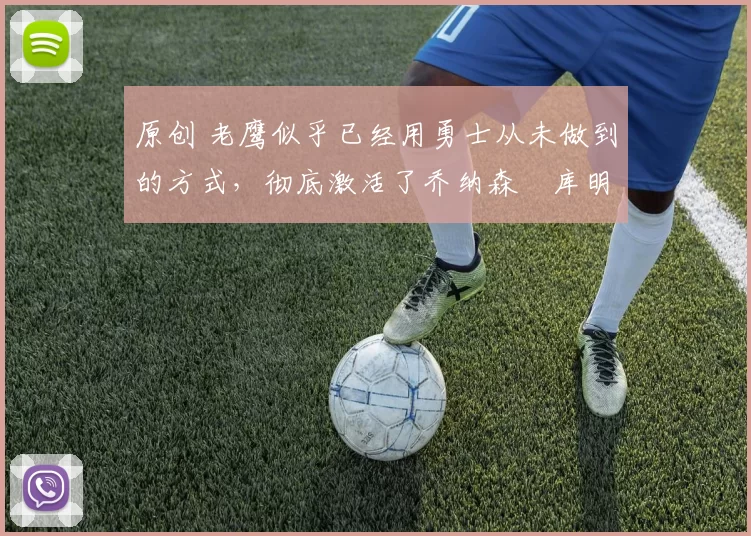 原创 老鹰似乎已经用勇士从未做到的方式，彻底激活了乔纳森・库明加